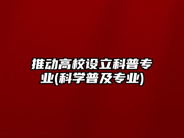 推動高校設(shè)立科普專業(yè)(科學(xué)普及專業(yè))