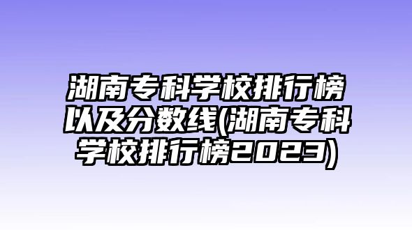 湖南專科學(xué)校排行榜以及分?jǐn)?shù)線(湖南?？茖W(xué)校排行榜2023)