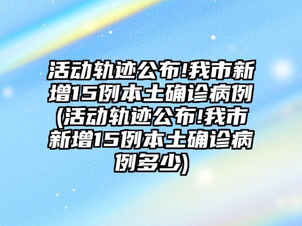 活動軌跡公布!我市新增15例本土確診病例(活動軌跡公布!我市新增15例本土確診病例多少)