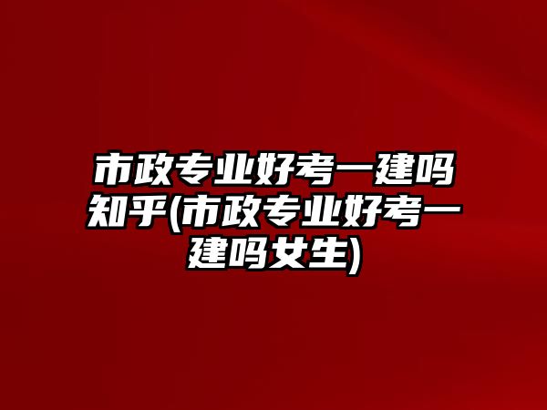 市政專業(yè)好考一建嗎知乎(市政專業(yè)好考一建嗎女生)