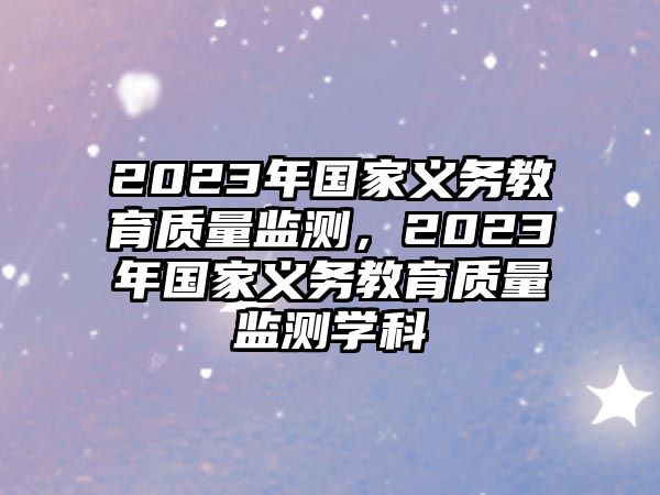 2023年國家義務(wù)教育質(zhì)量監(jiān)測(cè)，2023年國家義務(wù)教育質(zhì)量監(jiān)測(cè)學(xué)科