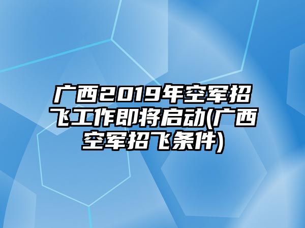 廣西2019年空軍招飛工作即將啟動(廣西空軍招飛條件)