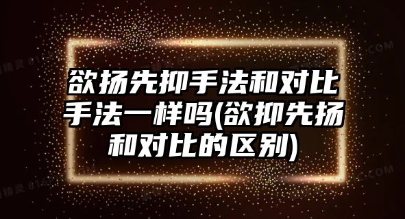 欲揚先抑手法和對比手法一樣嗎(欲抑先揚和對比的區(qū)別)