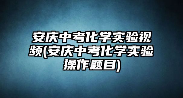 安慶中考化學實驗視頻(安慶中考化學實驗操作題目)