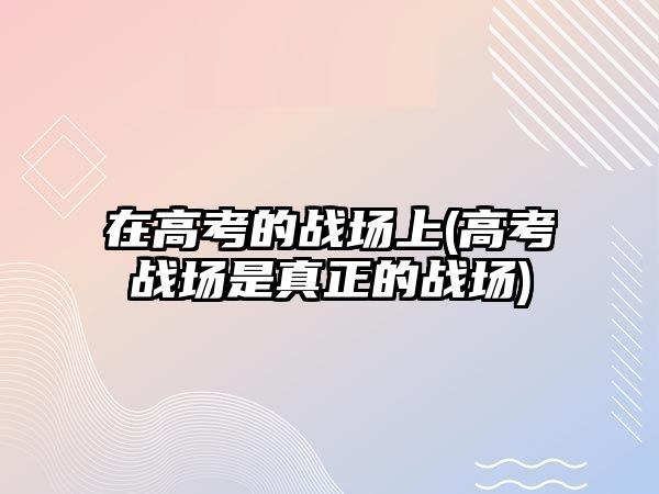 在高考的戰(zhàn)場上(高考戰(zhàn)場是真正的戰(zhàn)場)