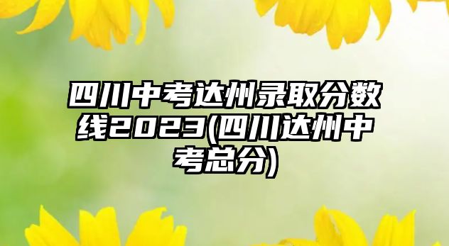 四川中考達州錄取分數(shù)線2023(四川達州中考總分)