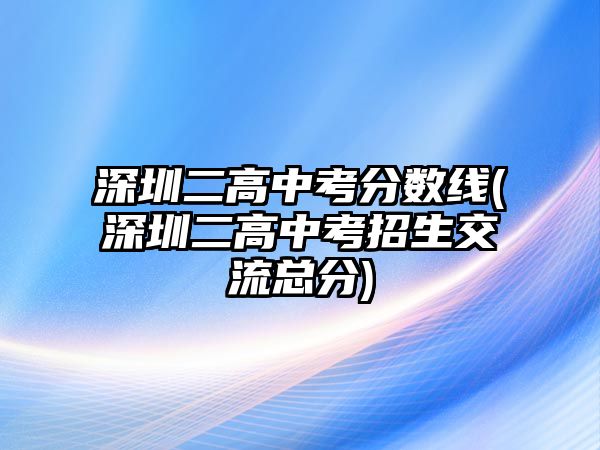 深圳二高中考分?jǐn)?shù)線(深圳二高中考招生交流總分)