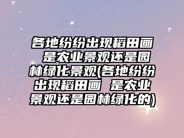 各地紛紛出現(xiàn)稻田畫(huà) 是農(nóng)業(yè)景觀還是園林綠化景觀(各地紛紛出現(xiàn)稻田畫(huà) 是農(nóng)業(yè)景觀還是園林綠化的)