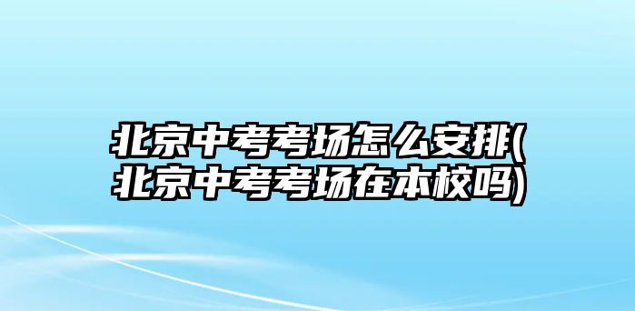 北京中考考場怎么安排(北京中考考場在本校嗎)