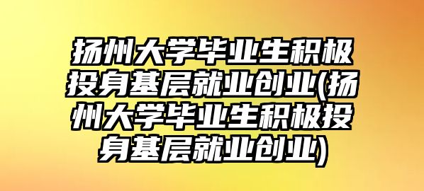 揚州大學畢業(yè)生積極投身基層就業(yè)創(chuàng)業(yè)(揚州大學畢業(yè)生積極投身基層就業(yè)創(chuàng)業(yè))