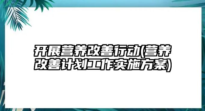 開展營養(yǎng)改善行動(營養(yǎng)改善計劃工作實施方案)