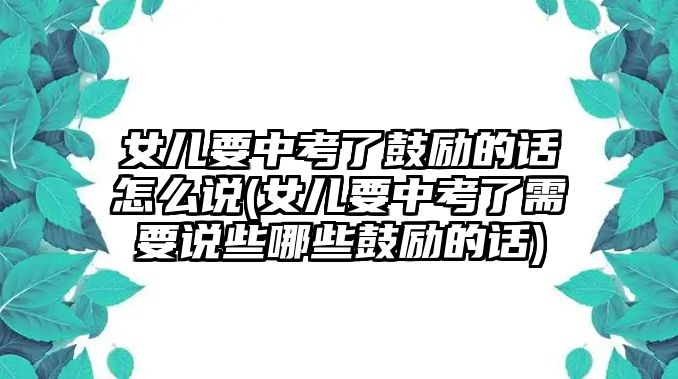 女兒要中考了鼓勵的話怎么說(女兒要中考了需要說些哪些鼓勵的話)