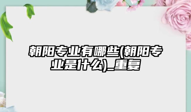 朝陽專業(yè)有哪些(朝陽專業(yè)是什么)_重復