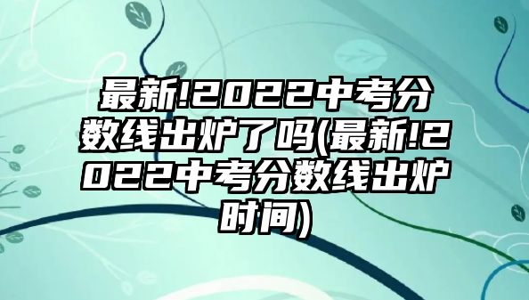 最新!2022中考分數(shù)線出爐了嗎(最新!2022中考分數(shù)線出爐時間)