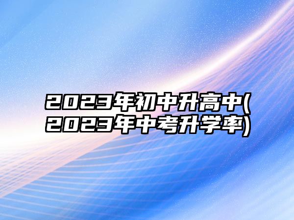 2023年初中升高中(2023年中考升學率)