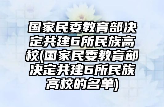 國(guó)家民委教育部決定共建6所民族高校(國(guó)家民委教育部決定共建6所民族高校的名單)