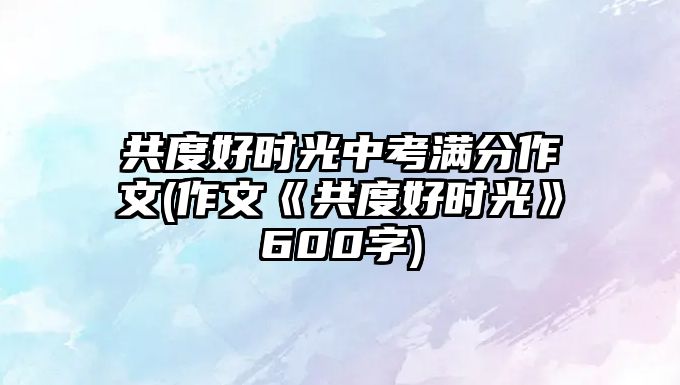 共度好時光中考滿分作文(作文《共度好時光》600字)