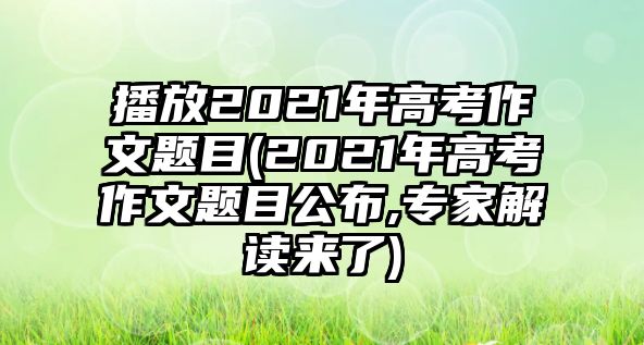 播放2021年高考作文題目(2021年高考作文題目公布,專家解讀來了)