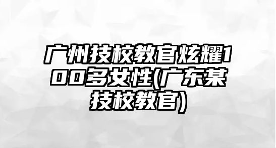 廣州技校教官炫耀100多女性(廣東某技校教官)