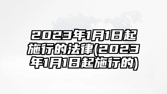 2023年1月1日起施行的法律(2023年1月1日起施行的)