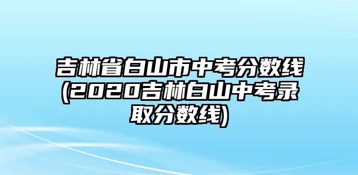 吉林省白山市中考分?jǐn)?shù)線(2020吉林白山中考錄取分?jǐn)?shù)線)