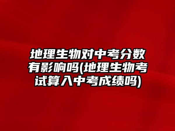 地理生物對(duì)中考分?jǐn)?shù)有影響嗎(地理生物考試算入中考成績(jī)嗎)