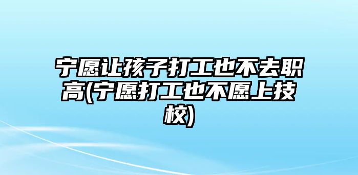 寧愿讓孩子打工也不去職高(寧愿打工也不愿上技校)