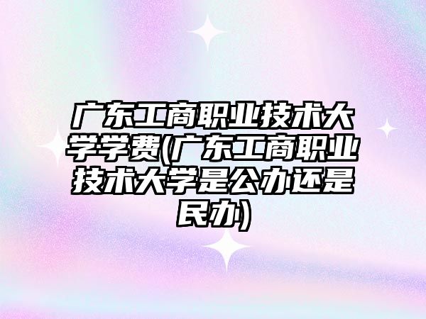 廣東工商職業(yè)技術(shù)大學(xué)學(xué)費(fèi)(廣東工商職業(yè)技術(shù)大學(xué)是公辦還是民辦)