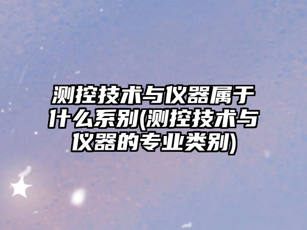 測控技術與儀器屬于什么系別(測控技術與儀器的專業(yè)類別)