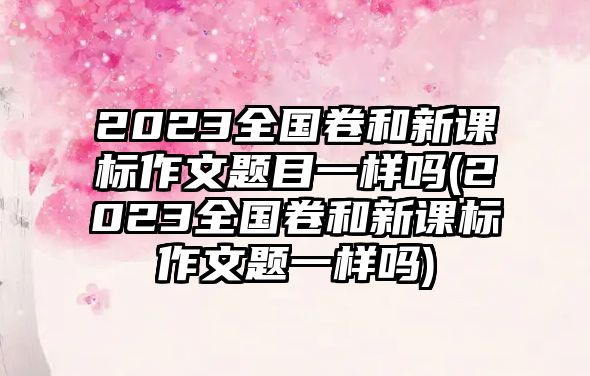 2023全國卷和新課標(biāo)作文題目一樣嗎(2023全國卷和新課標(biāo)作文題一樣嗎)