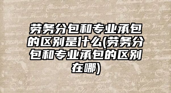 勞務(wù)分包和專業(yè)承包的區(qū)別是什么(勞務(wù)分包和專業(yè)承包的區(qū)別在哪)