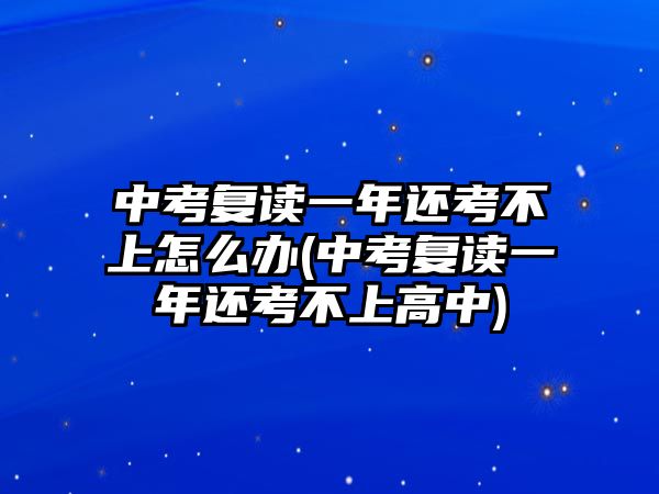 中考復讀一年還考不上怎么辦(中考復讀一年還考不上高中)