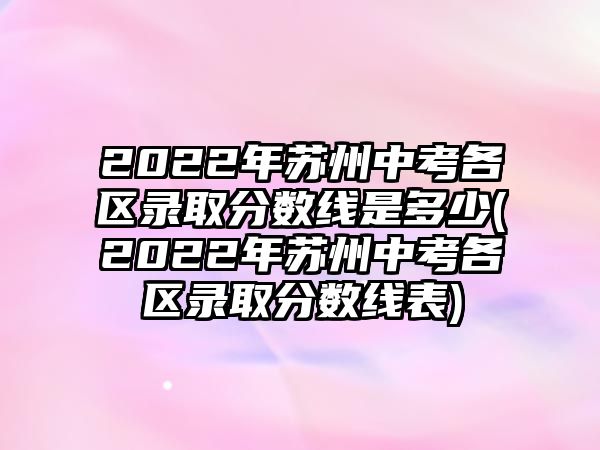 2022年蘇州中考各區(qū)錄取分數線是多少(2022年蘇州中考各區(qū)錄取分數線表)