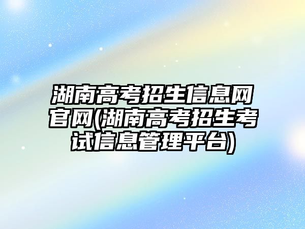 湖南高考招生信息網(wǎng)官網(wǎng)(湖南高考招生考試信息管理平臺(tái))