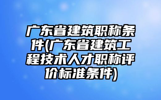 廣東省建筑職稱條件(廣東省建筑工程技術人才職稱評價標準條件)