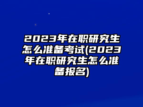 2023年在職研究生怎么準備考試(2023年在職研究生怎么準備報名)