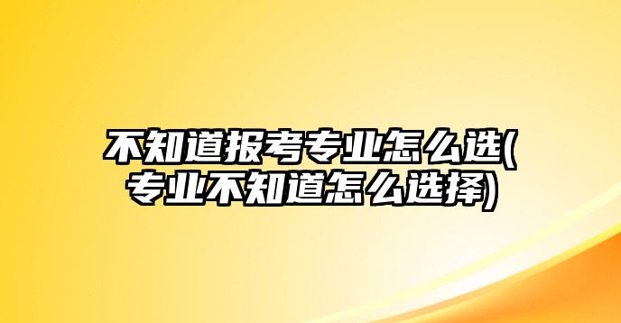 不知道報考專業(yè)怎么選(專業(yè)不知道怎么選擇)