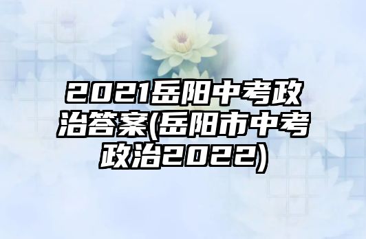 2021岳陽中考政治答案(岳陽市中考政治2022)