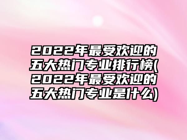 2022年最受歡迎的五大熱門專業(yè)排行榜(2022年最受歡迎的五大熱門專業(yè)是什么)