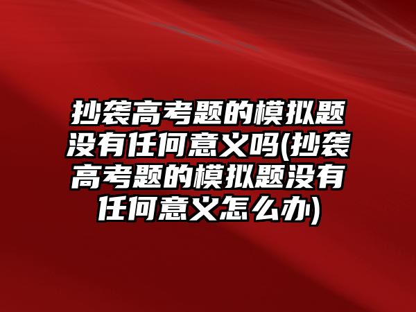 抄襲高考題的模擬題沒有任何意義嗎(抄襲高考題的模擬題沒有任何意義怎么辦)