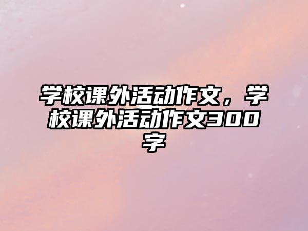 學(xué)校課外活動(dòng)作文，學(xué)校課外活動(dòng)作文300字