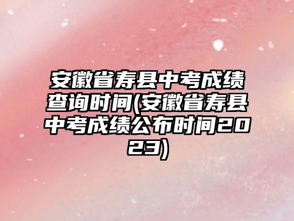 安徽省壽縣中考成績查詢時(shí)間(安徽省壽縣中考成績公布時(shí)間2023)