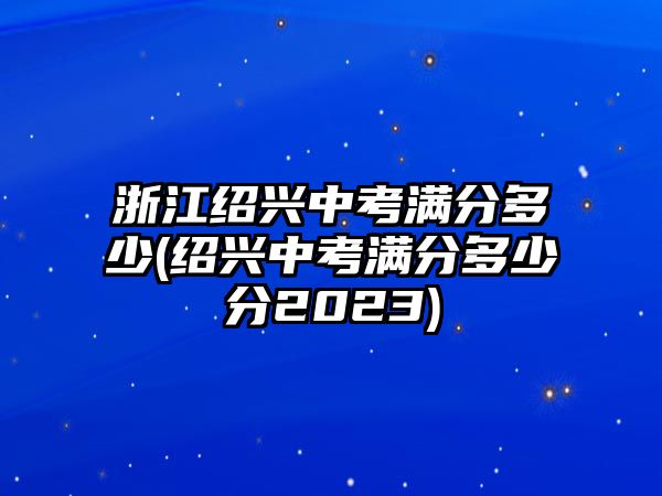 浙江紹興中考滿分多少(紹興中考滿分多少分2023)