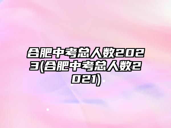 合肥中考總?cè)藬?shù)2023(合肥中考總?cè)藬?shù)2021)