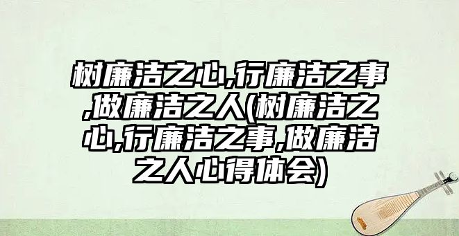 樹(shù)廉潔之心,行廉潔之事,做廉潔之人(樹(shù)廉潔之心,行廉潔之事,做廉潔之人心得體會(huì))