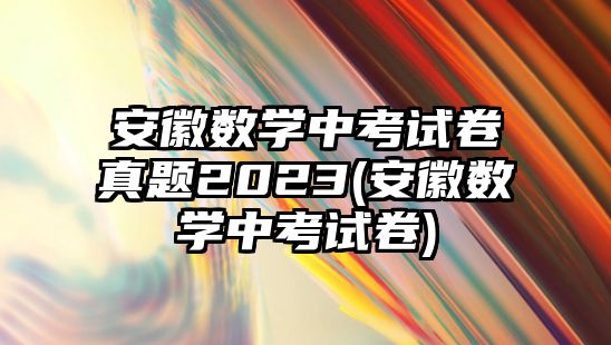 安徽數(shù)學中考試卷真題2023(安徽數(shù)學中考試卷)