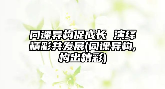 同課異構(gòu)促成長 演繹精彩共發(fā)展(同課異構(gòu),構(gòu)出精彩)