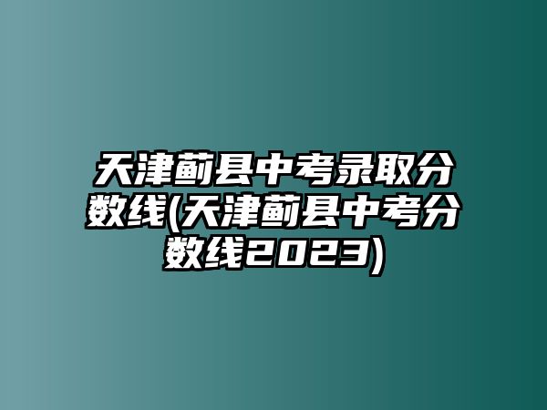 天津薊縣中考錄取分數(shù)線(天津薊縣中考分數(shù)線2023)