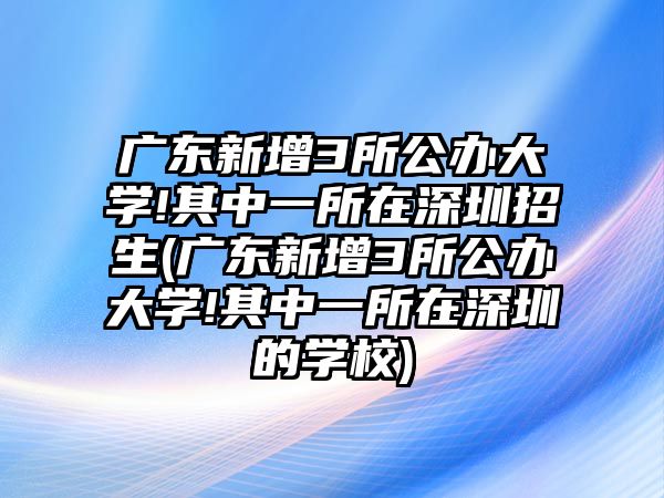 廣東新增3所公辦大學(xué)!其中一所在深圳招生(廣東新增3所公辦大學(xué)!其中一所在深圳的學(xué)校)