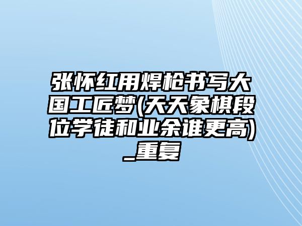 張懷紅用焊槍書寫大國工匠夢(天天象棋段位學(xué)徒和業(yè)余誰更高)_重復(fù)